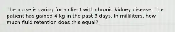 The nurse is caring for a client with chronic kidney disease. The patient has gained 4 kg in the past 3 days. In milliliters, how much fluid retention does this equal? __________________