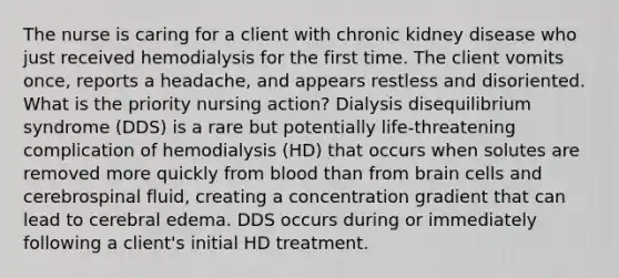 The nurse is caring for a client with chronic kidney disease who just received hemodialysis for the first time. The client vomits once, reports a headache, and appears restless and disoriented. What is the priority nursing action? Dialysis disequilibrium syndrome (DDS) is a rare but potentially life-threatening complication of hemodialysis (HD) that occurs when solutes are removed more quickly from blood than from brain cells and cerebrospinal fluid, creating a concentration gradient that can lead to cerebral edema. DDS occurs during or immediately following a client's initial HD treatment.