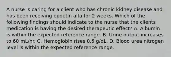 A nurse is caring for a client who has chronic kidney disease and has been receiving epoetin alfa for 2 weeks. Which of the following findings should indicate to the nurse that the clients medication is having the desired therapeutic effect? A. Albumin is within the expected reference range. B. Urine output increases to 60 mL/hr. C. Hemoglobin rises 0.5 g/dL. D. Blood urea nitrogen level is within the expected reference range.