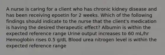 A nurse is caring for a client who has chronic kidney disease and has been receiving epoetin for 2 weeks. Which of the following findings should indicate to the nurse that the client's medication is having the desired therapeutic effect? Albumin is within the expected reference range Urine output increases to 60 mL/hr Hemoglobin rises 0.5 g/dL Blood urea nitrogen level is within the expected reference range