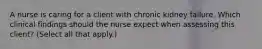 A nurse is caring for a client with chronic kidney failure. Which clinical findings should the nurse expect when assessing this client? (Select all that apply.)