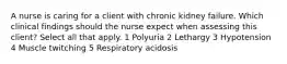 A nurse is caring for a client with chronic kidney failure. Which clinical findings should the nurse expect when assessing this client? Select all that apply. 1 Polyuria 2 Lethargy 3 Hypotension 4 Muscle twitching 5 Respiratory acidosis