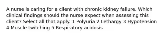 A nurse is caring for a client with chronic kidney failure. Which clinical findings should the nurse expect when assessing this client? Select all that apply. 1 Polyuria 2 Lethargy 3 Hypotension 4 Muscle twitching 5 Respiratory acidosis