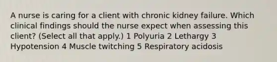 A nurse is caring for a client with chronic kidney failure. Which clinical findings should the nurse expect when assessing this client? (Select all that apply.) 1 Polyuria 2 Lethargy 3 Hypotension 4 Muscle twitching 5 Respiratory acidosis