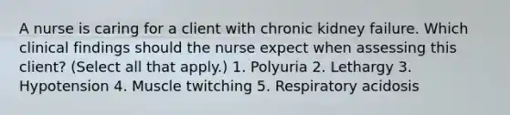 A nurse is caring for a client with chronic kidney failure. Which clinical findings should the nurse expect when assessing this client? (Select all that apply.) 1. Polyuria 2. Lethargy 3. Hypotension 4. Muscle twitching 5. Respiratory acidosis