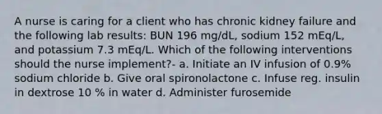 A nurse is caring for a client who has chronic kidney failure and the following lab results: BUN 196 mg/dL, sodium 152 mEq/L, and potassium 7.3 mEq/L. Which of the following interventions should the nurse implement?- a. Initiate an IV infusion of 0.9% sodium chloride b. Give oral spironolactone c. Infuse reg. insulin in dextrose 10 % in water d. Administer furosemide