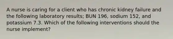 A nurse is caring for a client who has chronic kidney failure and the following laboratory results; BUN 196, sodium 152, and potassium 7.3. Which of the following interventions should the nurse implement?