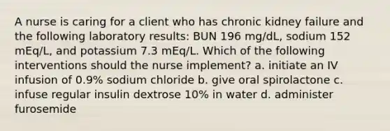 A nurse is caring for a client who has chronic kidney failure and the following laboratory results: BUN 196 mg/dL, sodium 152 mEq/L, and potassium 7.3 mEq/L. Which of the following interventions should the nurse implement? a. initiate an IV infusion of 0.9% sodium chloride b. give oral spirolactone c. infuse regular insulin dextrose 10% in water d. administer furosemide