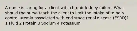 A nurse is caring for a client with chronic kidney failure. What should the nurse teach the client to limit the intake of to help control uremia associated with end stage renal disease (ESRD)? 1 Fluid 2 Protein 3 Sodium 4 Potassium