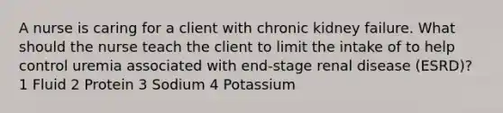 A nurse is caring for a client with chronic kidney failure. What should the nurse teach the client to limit the intake of to help control uremia associated with end-stage renal disease (ESRD)? 1 Fluid 2 Protein 3 Sodium 4 Potassium