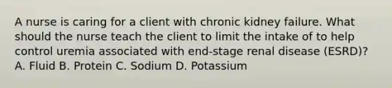 A nurse is caring for a client with chronic kidney failure. What should the nurse teach the client to limit the intake of to help control uremia associated with end-stage renal disease (ESRD)? A. Fluid B. Protein C. Sodium D. Potassium