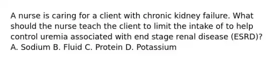 A nurse is caring for a client with chronic kidney failure. What should the nurse teach the client to limit the intake of to help control uremia associated with end stage renal disease (ESRD)? A. Sodium B. Fluid C. Protein D. Potassium