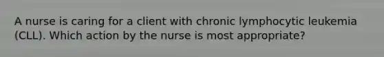 A nurse is caring for a client with chronic lymphocytic leukemia (CLL). Which action by the nurse is most appropriate?