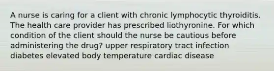 A nurse is caring for a client with chronic lymphocytic thyroiditis. The health care provider has prescribed liothyronine. For which condition of the client should the nurse be cautious before administering the drug? upper respiratory tract infection diabetes elevated body temperature cardiac disease