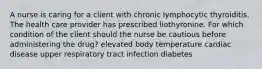 A nurse is caring for a client with chronic lymphocytic thyroiditis. The health care provider has prescribed liothyronine. For which condition of the client should the nurse be cautious before administering the drug? elevated body temperature cardiac disease upper respiratory tract infection diabetes