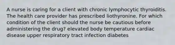 A nurse is caring for a client with chronic lymphocytic thyroiditis. The health care provider has prescribed liothyronine. For which condition of the client should the nurse be cautious before administering the drug? elevated body temperature cardiac disease upper respiratory tract infection diabetes