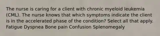 The nurse is caring for a client with chronic myeloid leukemia (CML). The nurse knows that which symptoms indicate the client is in the accelerated phase of the condition? Select all that apply. Fatigue Dyspnea Bone pain Confusion Splenomegaly