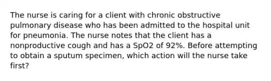 The nurse is caring for a client with chronic obstructive pulmonary disease who has been admitted to the hospital unit for pneumonia. The nurse notes that the client has a nonproductive cough and has a SpO2 of 92%. Before attempting to obtain a sputum specimen, which action will the nurse take first?