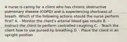 A nurse is caring for a client who has chronic obstructive pulmonary disease (COPD) and is experiencing shortness of breath. Which of the following actions should the nurse perform first? A. - Monitor the client's arterial blood gas results B. - Instruct the client to perform controlled coughing C. - Teach the client how to use pursed-lip breathing D. - Place the client in an upright position