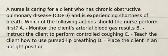 A nurse is caring for a client who has chronic obstructive pulmonary disease (COPD) and is experiencing shortness of breath. Which of the following actions should the nurse perform first? A. - Monitor the client's arterial blood gas results B. - Instruct the client to perform controlled coughing C. - Teach the client how to use pursed-lip breathing D. - Place the client in an upright position