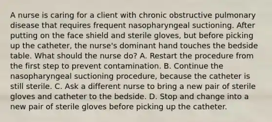 A nurse is caring for a client with chronic obstructive pulmonary disease that requires frequent nasopharyngeal suctioning. After putting on the face shield and sterile gloves, but before picking up the catheter, the nurse's dominant hand touches the bedside table. What should the nurse do? A. Restart the procedure from the first step to prevent contamination. B. Continue the nasopharyngeal suctioning procedure, because the catheter is still sterile. C. Ask a different nurse to bring a new pair of sterile gloves and catheter to the bedside. D. Stop and change into a new pair of sterile gloves before picking up the catheter.