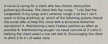 A nurse is caring for a client who has chronic obstructive pulmonary disease. The client tells the nurse, " I can feel the congestion in my lungs and I certainly cough a lot but I can't seem to bring anything up. which of the following actions should the nurse take to help this client with a tenacious bronchial secretions? A. Maintaining a semi Fowlers position as often as possible B. Administering oxygen via nasal cannula at 2 L/min C. Helping the client select a low salt diet D. Encouraging the client to drink 2 to 3 L of water daily