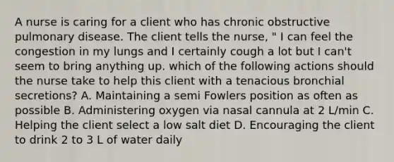 A nurse is caring for a client who has chronic obstructive pulmonary disease. The client tells the nurse, " I can feel the congestion in my lungs and I certainly cough a lot but I can't seem to bring anything up. which of the following actions should the nurse take to help this client with a tenacious bronchial secretions? A. Maintaining a semi Fowlers position as often as possible B. Administering oxygen via nasal cannula at 2 L/min C. Helping the client select a low salt diet D. Encouraging the client to drink 2 to 3 L of water daily