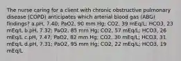 The nurse caring for a client with chronic obstructive pulmonary disease (COPD) anticipates which arterial blood gas (ABG) findings? a.pH, 7.40; PaO2, 90 mm Hg; CO2, 39 mEq/L; HCO3, 23 mEq/L b.pH, 7.32; PaO2, 85 mm Hg; CO2, 57 mEq/L; HCO3, 26 mEq/L c.pH, 7.47; PaO2, 82 mm Hg; CO2, 30 mEq/L; HCO3, 31 mEq/L d.pH, 7.31; PaO2, 95 mm Hg; CO2, 22 mEq/L; HCO3, 19 mEq/L