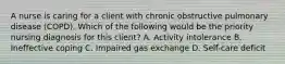 A nurse is caring for a client with chronic obstructive pulmonary disease (COPD). Which of the following would be the priority nursing diagnosis for this client? A. Activity intolerance B. Ineffective coping C. Impaired gas exchange D. Self-care deficit