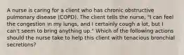 A nurse is caring for a client who has chronic obstructive pulmonary disease (COPD). The client tells the nurse, "I can feel the congestion in my lungs, and I certainly cough a lot, but I can't seem to bring anything up." Which of the following actions should the nurse take to help this client with tenacious bronchial secretions?