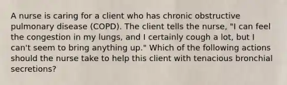 A nurse is caring for a client who has chronic obstructive pulmonary disease (COPD). The client tells the nurse, "I can feel the congestion in my lungs, and I certainly cough a lot, but I can't seem to bring anything up." Which of the following actions should the nurse take to help this client with tenacious bronchial secretions?