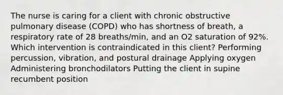 The nurse is caring for a client with chronic obstructive pulmonary disease​ (COPD) who has shortness of​ breath, a respiratory rate of 28​ breaths/min, and an O2 saturation of​ 92%. Which intervention is contraindicated in this​ client? Performing​ percussion, vibration, and postural drainage Applying oxygen Administering bronchodilators Putting the client in supine recumbent position