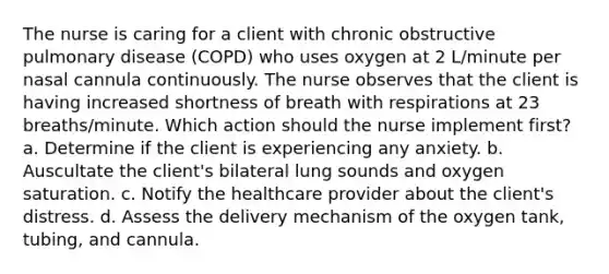 The nurse is caring for a client with chronic obstructive pulmonary disease (COPD) who uses oxygen at 2 L/minute per nasal cannula continuously. The nurse observes that the client is having increased shortness of breath with respirations at 23 breaths/minute. Which action should the nurse implement first? a. Determine if the client is experiencing any anxiety. b. Auscultate the client's bilateral lung sounds and oxygen saturation. c. Notify the healthcare provider about the client's distress. d. Assess the delivery mechanism of the oxygen tank, tubing, and cannula.