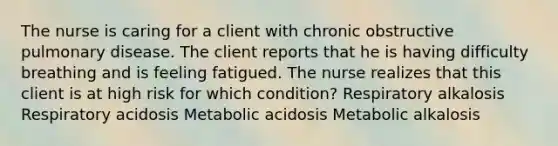 The nurse is caring for a client with chronic obstructive pulmonary disease. The client reports that he is having difficulty breathing and is feeling fatigued. The nurse realizes that this client is at high risk for which condition? Respiratory alkalosis Respiratory acidosis Metabolic acidosis Metabolic alkalosis