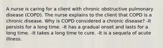 A nurse is caring for a client with chronic obstructive pulmonary disease (COPD). The nurse explains to the client that COPD is a chronic disease. Why is COPD considered a chronic disease? -It persists for a long time. -It has a gradual onset and lasts for a long time. -It takes a long time to cure. -It is a sequela of acute illness.