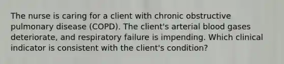 The nurse is caring for a client with chronic obstructive pulmonary disease (COPD). The client's arterial blood gases deteriorate, and respiratory failure is impending. Which clinical indicator is consistent with the client's condition?