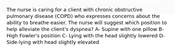 The nurse is caring for a client with chronic obstructive pulmonary disease (COPD) who expresses concerns about the ability to breathe easier. The nurse will suggest which position to help alleviate the client's dyspnea? A- Supine with one pillow B- High Fowler's position C- Lying with the head slightly lowered D- Side-lying with head slightly elevated