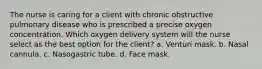 The nurse is caring for a client with chronic obstructive pulmonary disease who is prescribed a precise oxygen concentration. Which oxygen delivery system will the nurse select as the best option for the client? a. Venturi mask. b. Nasal cannula. c. Nasogastric tube. d. Face mask.