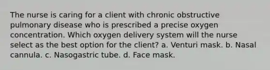 The nurse is caring for a client with chronic obstructive pulmonary disease who is prescribed a precise oxygen concentration. Which oxygen delivery system will the nurse select as the best option for the client? a. Venturi mask. b. Nasal cannula. c. Nasogastric tube. d. Face mask.