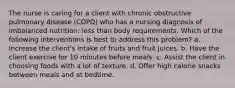 The nurse is caring for a client with chronic obstructive pulmonary disease (COPD) who has a nursing diagnosis of imbalanced nutrition: less than body requirements. Which of the following interventions is best to address this problem? a. Increase the client's intake of fruits and fruit juices. b. Have the client exercise for 10 minutes before meals. c. Assist the client in choosing foods with a lot of texture. d. Offer high calorie snacks between meals and at bedtime.