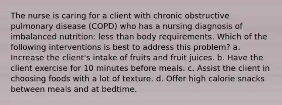 The nurse is caring for a client with chronic obstructive pulmonary disease (COPD) who has a nursing diagnosis of imbalanced nutrition: less than body requirements. Which of the following interventions is best to address this problem? a. Increase the client's intake of fruits and fruit juices. b. Have the client exercise for 10 minutes before meals. c. Assist the client in choosing foods with a lot of texture. d. Offer high calorie snacks between meals and at bedtime.