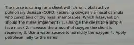 The nurse is caring for a client with chronic obstructive pulmonary disease (COPD) receiving oxygen via nasal cannula who complains of dry nasal membranes. Which intervention should the nurse implement? 1. Change the client to a simple face mask 2. Increase the amount of oxygen the client is receiving 3. Use a water source to humidify the oxygen 4. Apply petroleum jelly to the nares