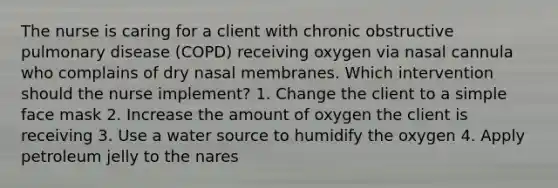 The nurse is caring for a client with chronic obstructive pulmonary disease (COPD) receiving oxygen via nasal cannula who complains of dry nasal membranes. Which intervention should the nurse implement? 1. Change the client to a simple face mask 2. Increase the amount of oxygen the client is receiving 3. Use a water source to humidify the oxygen 4. Apply petroleum jelly to the nares