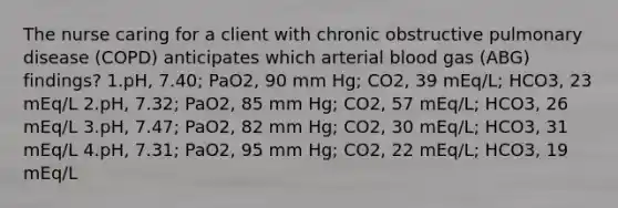 The nurse caring for a client with chronic obstructive pulmonary disease (COPD) anticipates which arterial blood gas (ABG) findings? 1.pH, 7.40; PaO2, 90 mm Hg; CO2, 39 mEq/L; HCO3, 23 mEq/L 2.pH, 7.32; PaO2, 85 mm Hg; CO2, 57 mEq/L; HCO3, 26 mEq/L 3.pH, 7.47; PaO2, 82 mm Hg; CO2, 30 mEq/L; HCO3, 31 mEq/L 4.pH, 7.31; PaO2, 95 mm Hg; CO2, 22 mEq/L; HCO3, 19 mEq/L