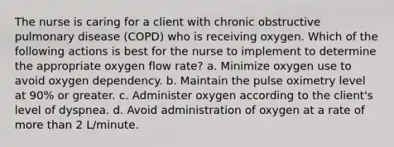 The nurse is caring for a client with chronic obstructive pulmonary disease (COPD) who is receiving oxygen. Which of the following actions is best for the nurse to implement to determine the appropriate oxygen flow rate? a. Minimize oxygen use to avoid oxygen dependency. b. Maintain the pulse oximetry level at 90% or greater. c. Administer oxygen according to the client's level of dyspnea. d. Avoid administration of oxygen at a rate of more than 2 L/minute.