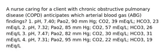 A nurse caring for a client with chronic obstructive pulmonary disease (COPD) anticipates which arterial blood gas (ABG) findings? 1. pH, 7.40; Pao2, 90 mm Hg; CO2, 39 mEq/L; HCO3, 23 mEq/L 2. pH, 7.32; Pao2, 85 mm Hg; CO2, 57 mEq/L; HCO3, 26 mEq/L 3. pH, 7.47; Pao2, 82 mm Hg; CO2, 30 mEq/L; HCO3, 31 mEq/L 4. pH, 7.31; Pao2, 95 mm Hg; CO2, 22 mEq/L; HCO3, 19 mEq/L