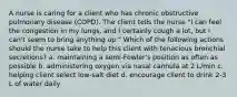 A nurse is caring for a client who has chronic obstructive pulmonary disease (COPD). The client tells the nurse "I can feel the congestion in my lungs, and I certainly cough a lot, but I can't seem to bring anything up." Which of the following actions should the nurse take to help this client with tenacious bronchial secretions? a. maintaining a semi-Fowler's position as often as possible b. administering oxygen via nasal cannula at 2 L/min c. helping client select low-salt diet d. encourage client to drink 2-3 L of water daily