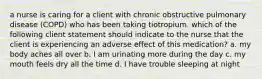 a nurse is caring for a client with chronic obstructive pulmonary disease (COPD) who has been taking tiotropium. which of the following client statement should indicate to the nurse that the client is experiencing an adverse effect of this medication? a. my body aches all over b. I am urinating more during the day c. my mouth feels dry all the time d. I have trouble sleeping at night