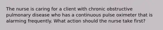 The nurse is caring for a client with chronic obstructive pulmonary disease who has a continuous pulse oximeter that is alarming frequently. What action should the nurse take first?