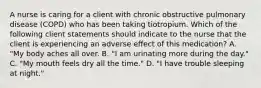 A nurse is caring for a client with chronic obstructive pulmonary disease (COPD) who has been taking tiotropium. Which of the following client statements should indicate to the nurse that the client is experiencing an adverse effect of this medication? A. "My body aches all over. B. "I am urinating more during the day." C. "My mouth feels dry all the time." D. "I have trouble sleeping at night."